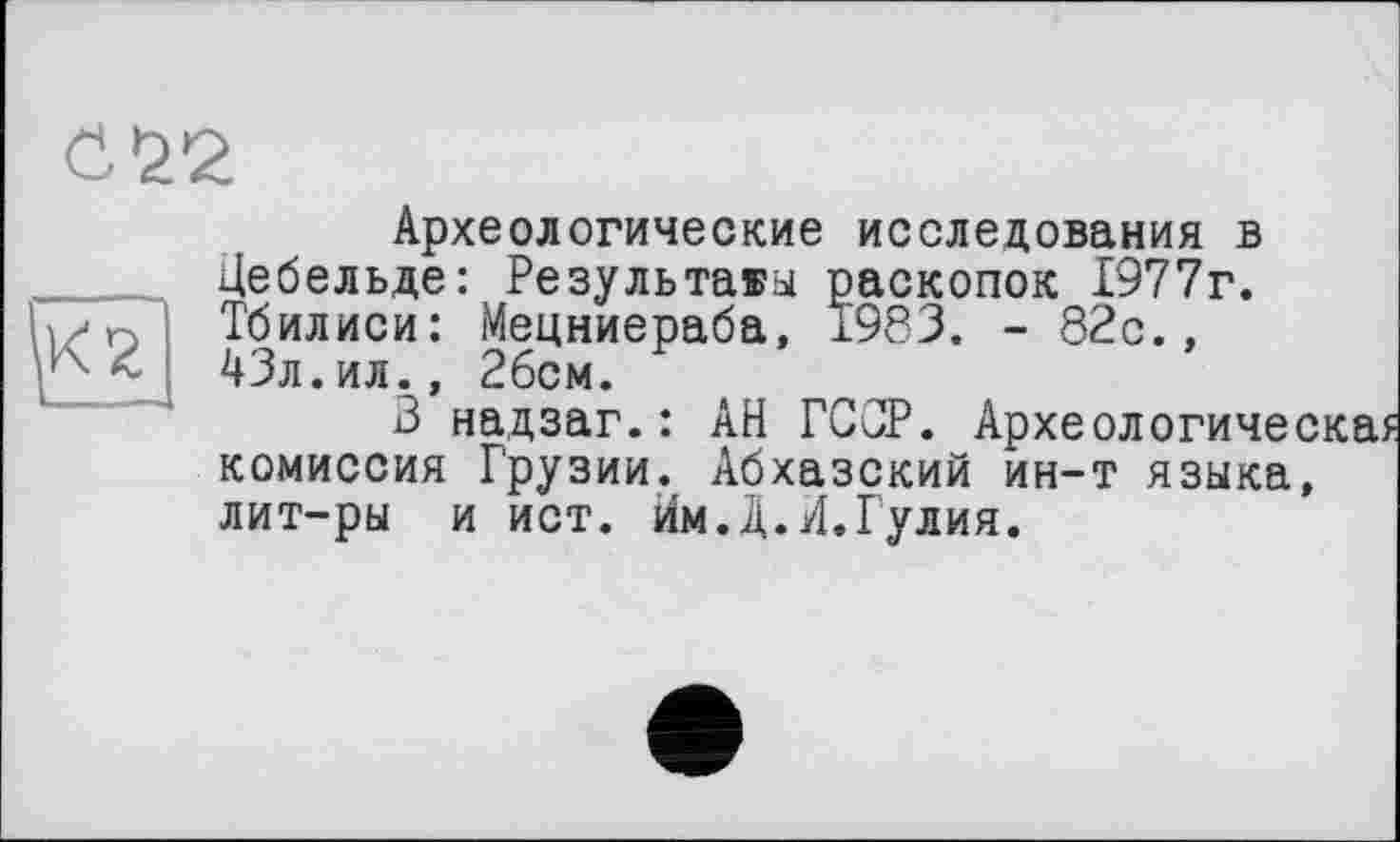 ﻿б 22
Археологические исследования в Цебельде: Результаты раскопок 1977г. Тбилиси: Мецниераба, 1983. - 82с., 43л.ил., 2бсм.
В надзаг.: АН ГС0Р. Археологичес комиссия Грузии. Абхазский ин-т языка, лит-ры и ист. йм.Д.И.Гулия.